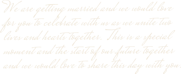 We are getting married and we would love for you to celebrate with us as we unite two lives and hearts together. This is a special moment and the start of our future together and we would love to share this day with you.
